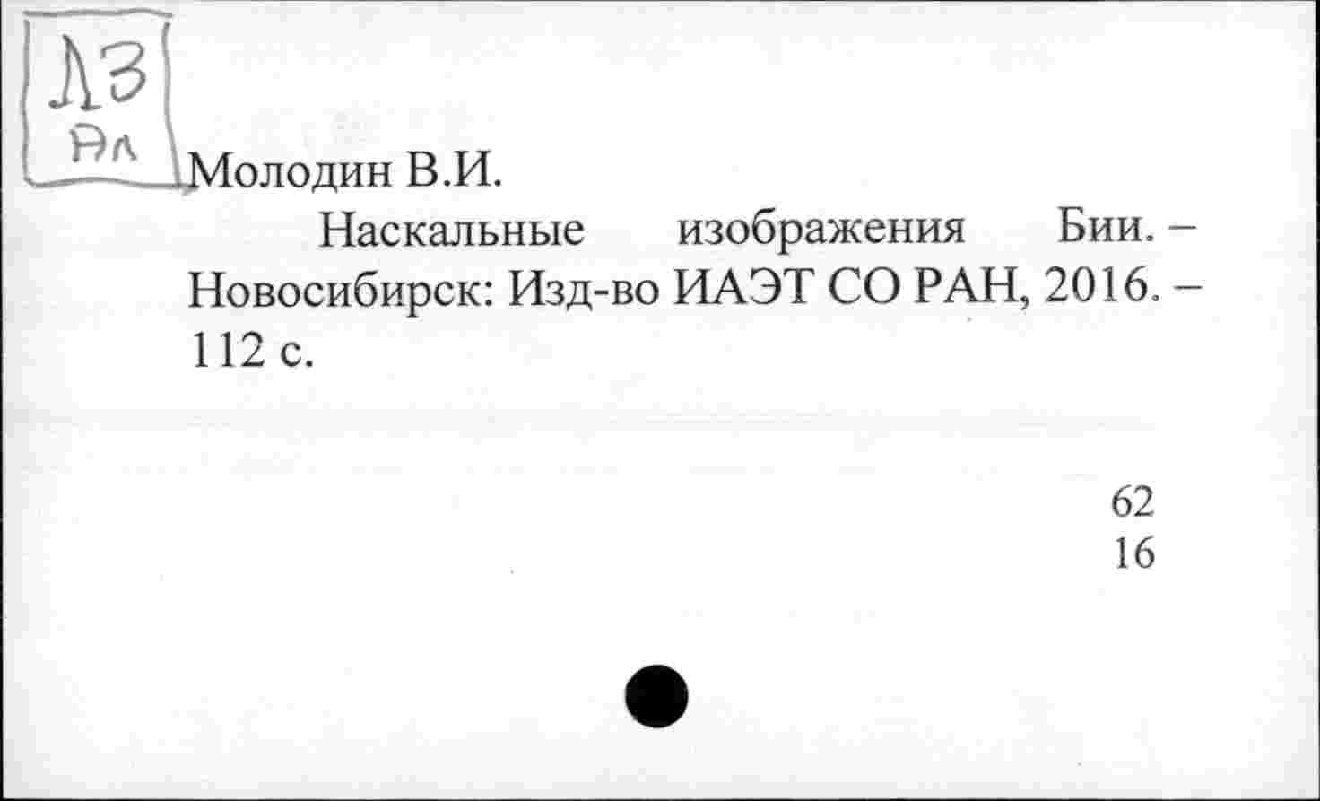 ﻿A3
__Ï -Мол один В.И.
Наскальные изображения Бии. -Новосибирск: Изд-во ИАЭТ СО РАН, 2016. — 112 с.
62
16